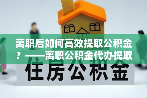 承德离职后如何高效提取公积金？——离职公积金代办提取全流程解析