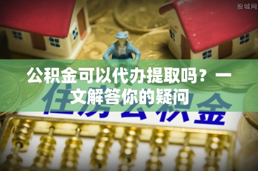承德公积金可以代办提取吗？一文解答你的疑问