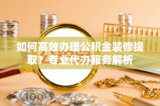 承德如何高效办理公积金装修提取？专业代办服务解析