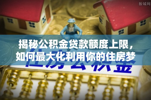 承德揭秘公积金贷款额度上限，如何最大化利用你的住房梦？