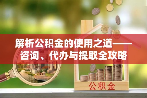承德解析公积金的使用之道——咨询、代办与提取全攻略