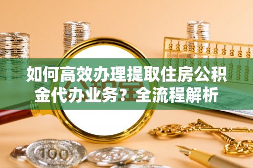 承德如何高效办理提取住房公积金代办业务？全流程解析
