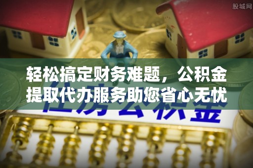 承德轻松搞定财务难题，公积金提取代办服务助您省心无忧