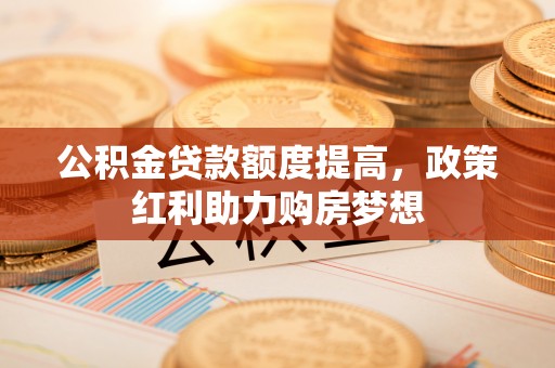 承德公积金贷款额度提高，政策红利助力购房梦想