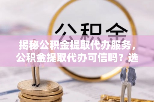 承德揭秘公积金提取代办服务，公积金提取代办可信吗？选择前你需要知道的真相