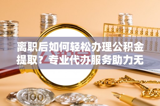 承德离职后如何轻松办理公积金提取？专业代办服务助力无忧