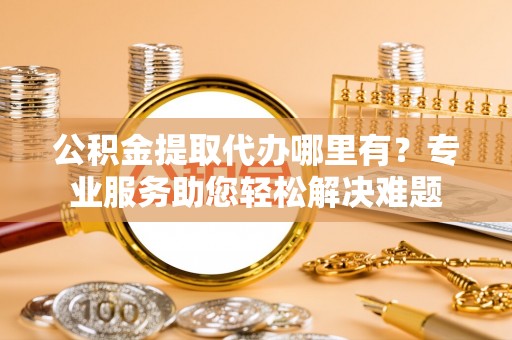 承德公积金提取代办哪里有？专业服务助您轻松解决难题