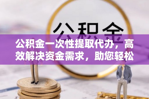 承德公积金一次性提取代办，高效解决资金需求，助您轻松应对生活难题