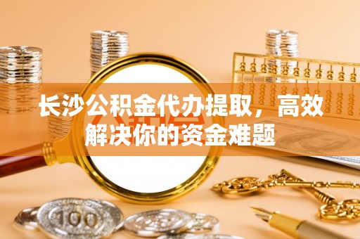 承德长沙公积金代办提取，高效解决你的资金难题