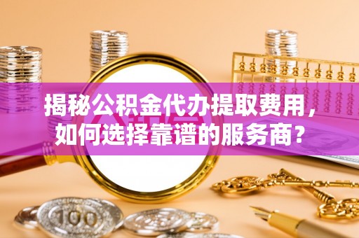 承德揭秘公积金代办提取费用，如何选择靠谱的服务商？