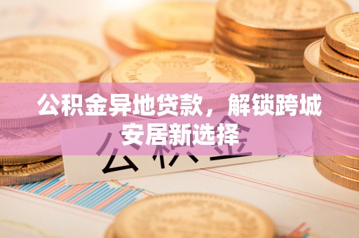 承德公积金异地贷款，解锁跨城安居新选择