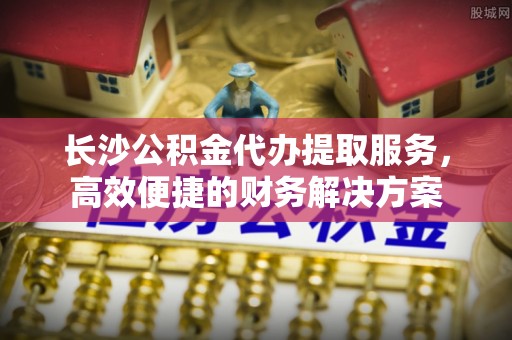 承德长沙公积金代办提取服务，高效便捷的财务解决方案