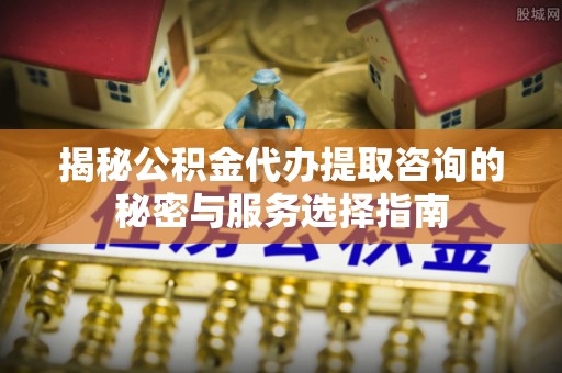 承德揭秘公积金代办提取咨询的秘密与服务选择指南