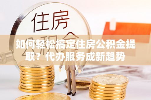 承德如何轻松搞定住房公积金提取？代办服务成新趋势